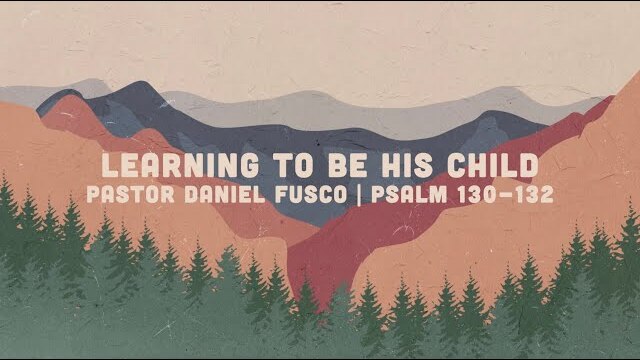Learning to be His Child (Psalm 130-132) - Pastor Daniel Fusco
