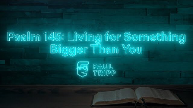 Psalm 145: Living for Something Bigger Than You | Paul Tripp's Weekly Psalm Study (051)